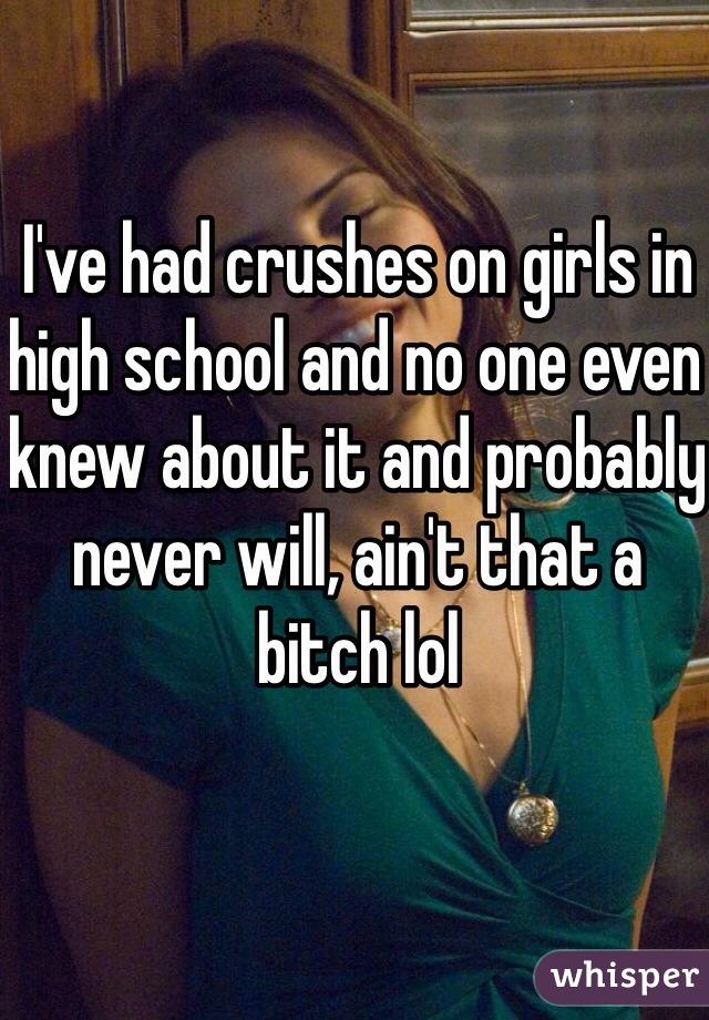 I've had crushes on girls in high school and no one even knew about it and probably never will, ain't that a bitch lol