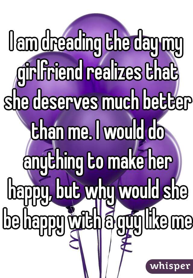 I am dreading the day my girlfriend realizes that she deserves much better than me. I would do anything to make her happy, but why would she be happy with a guy like me?