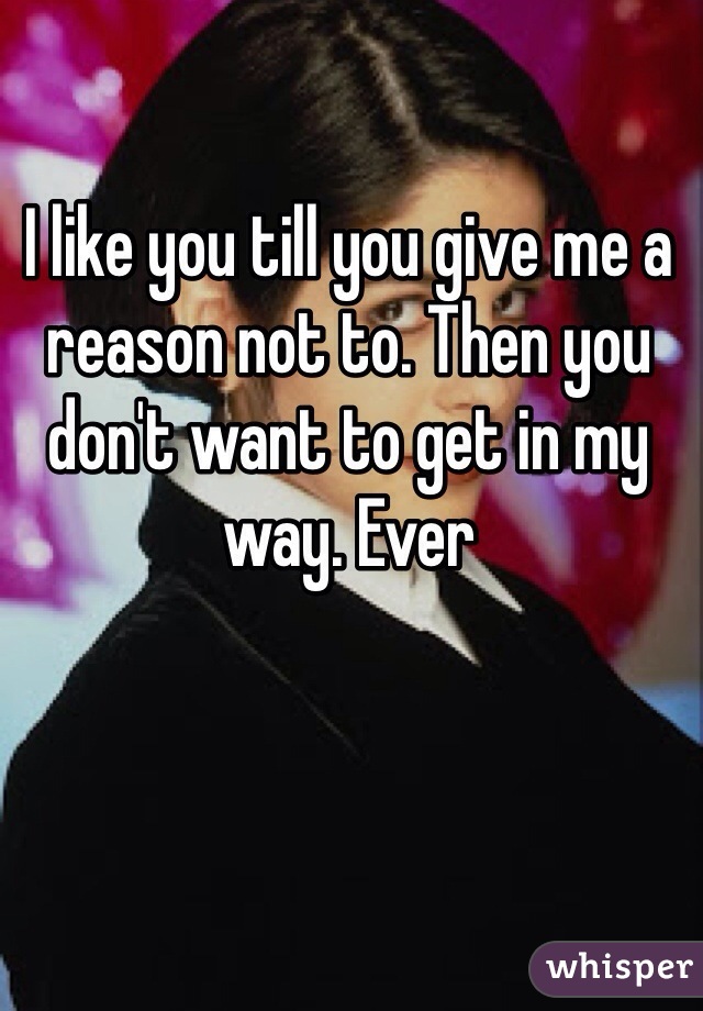 I like you till you give me a reason not to. Then you don't want to get in my way. Ever