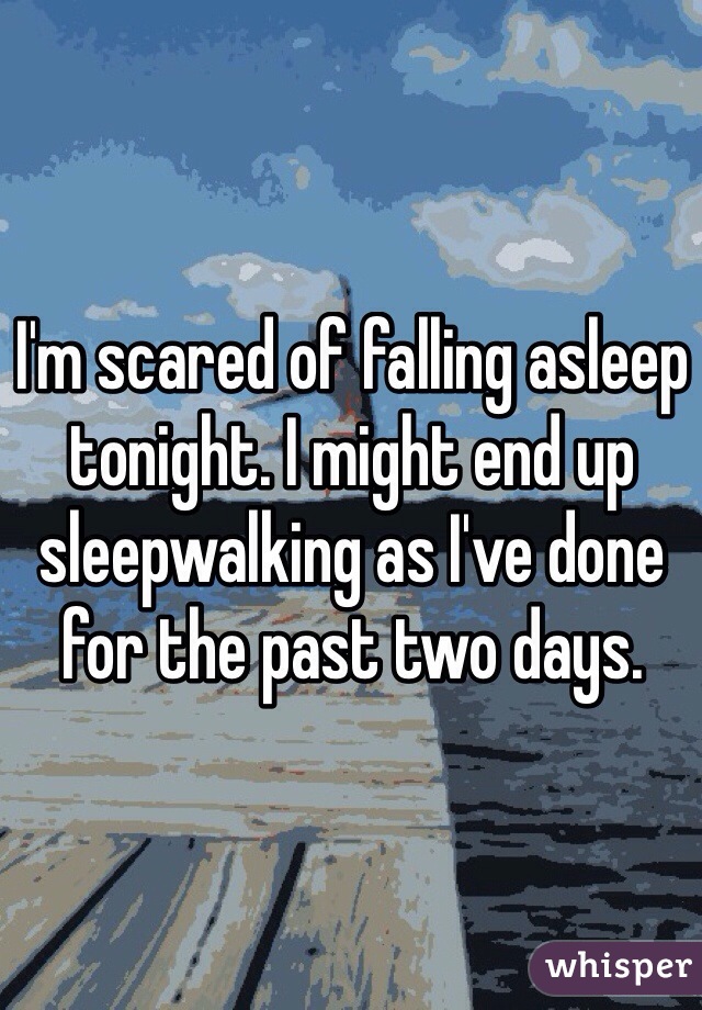 I'm scared of falling asleep tonight. I might end up sleepwalking as I've done for the past two days. 