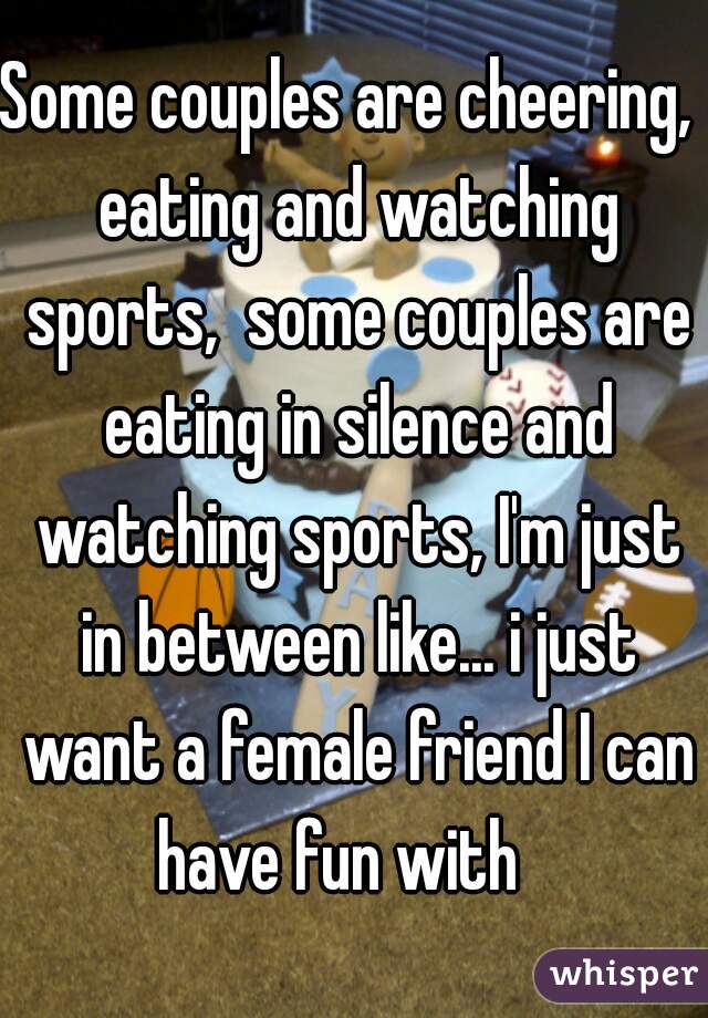 Some couples are cheering,  eating and watching sports,  some couples are eating in silence and watching sports, I'm just in between like... i just want a female friend I can have fun with   