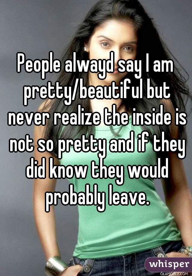 People alwayd say I am pretty/beautiful but never realize the inside is not so pretty and if they did know they would probably leave.