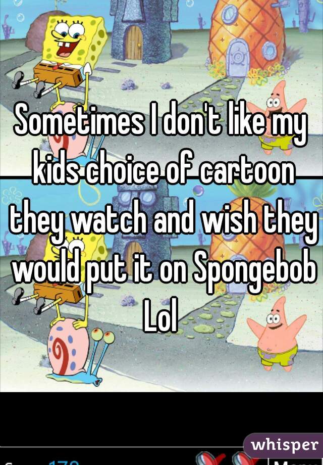 Sometimes I don't like my kids choice of cartoon they watch and wish they would put it on Spongebob Lol 