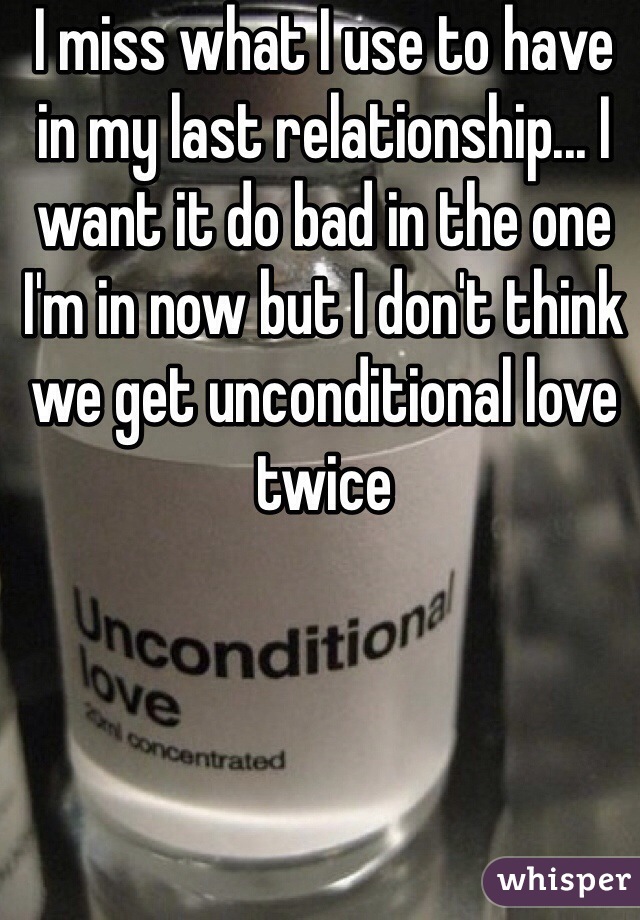 I miss what I use to have in my last relationship... I want it do bad in the one I'm in now but I don't think we get unconditional love twice 