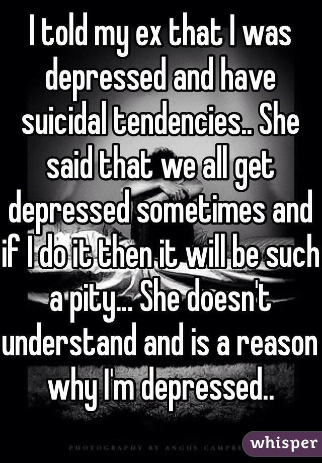 I told my ex that I was depressed and have suicidal tendencies.. She said that we all get depressed sometimes and if I do it then it will be such a pity... She doesn't understand and is a reason why I'm depressed.. 
