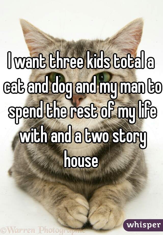 I want three kids total a cat and dog and my man to spend the rest of my life with and a two story house 