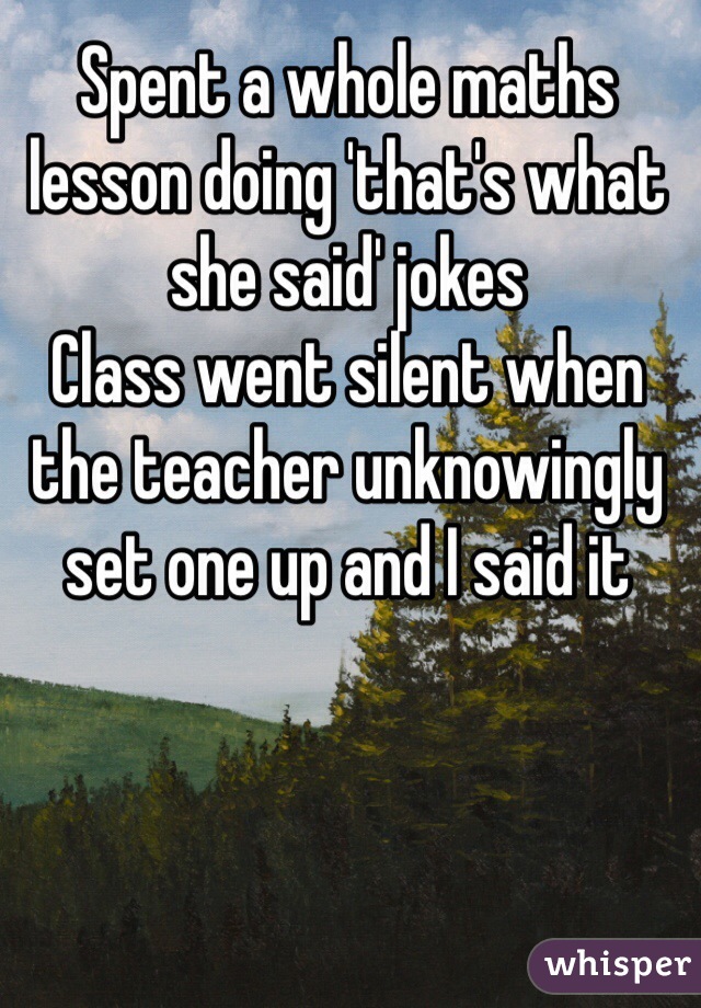 Spent a whole maths lesson doing 'that's what she said' jokes
Class went silent when the teacher unknowingly set one up and I said it