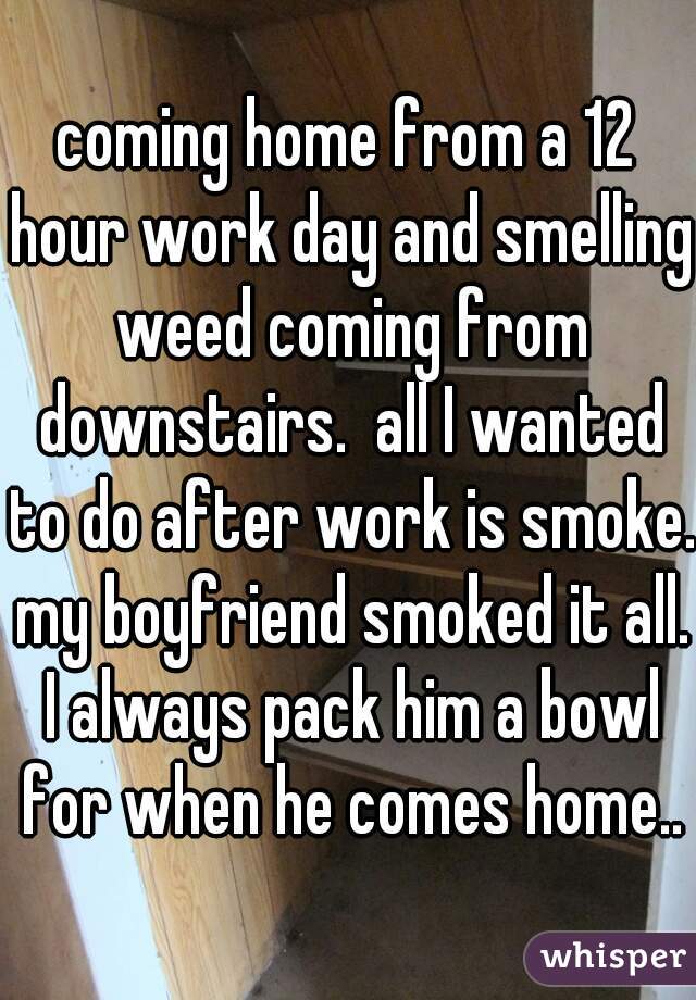 coming home from a 12 hour work day and smelling weed coming from downstairs.  all I wanted to do after work is smoke. my boyfriend smoked it all. I always pack him a bowl for when he comes home..