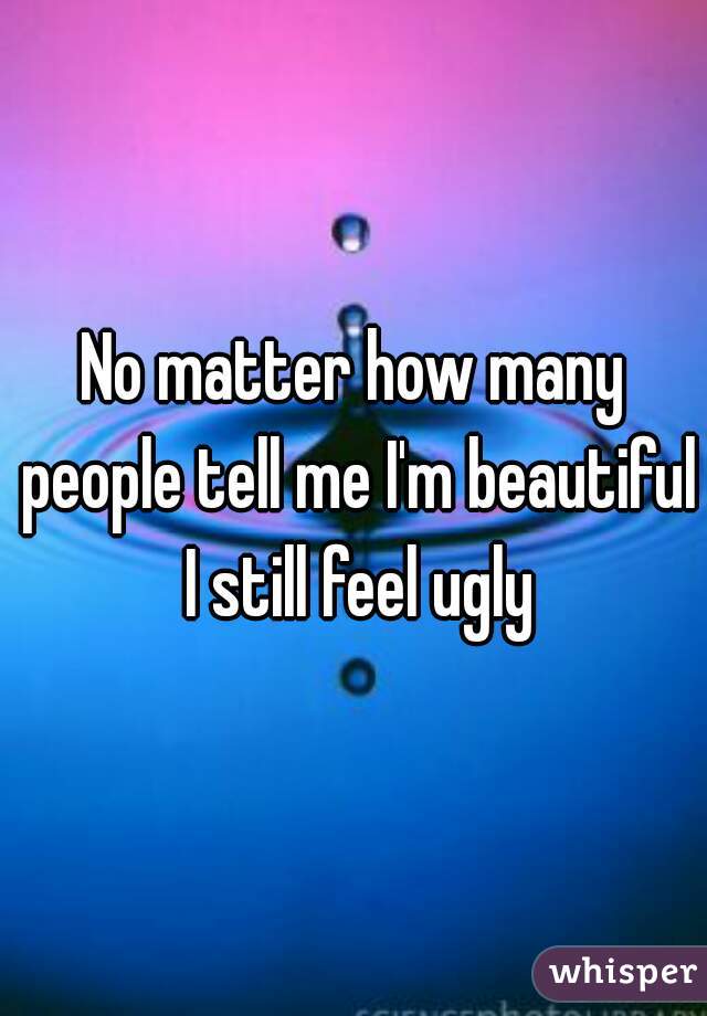 No matter how many people tell me I'm beautiful I still feel ugly