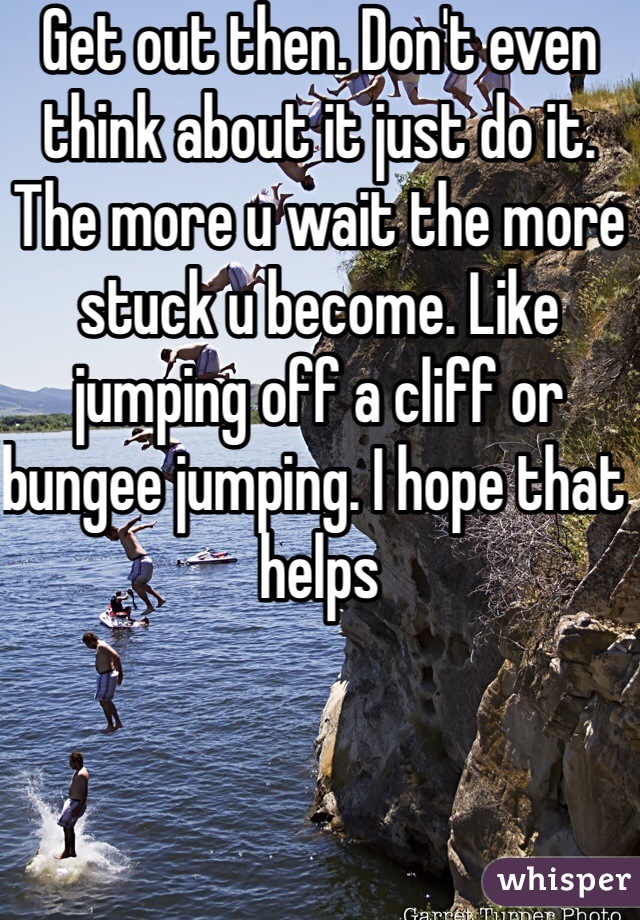 Get out then. Don't even think about it just do it. The more u wait the more stuck u become. Like jumping off a cliff or bungee jumping. I hope that helps