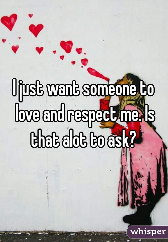 I just want someone to love and respect me. Is that alot to ask? 