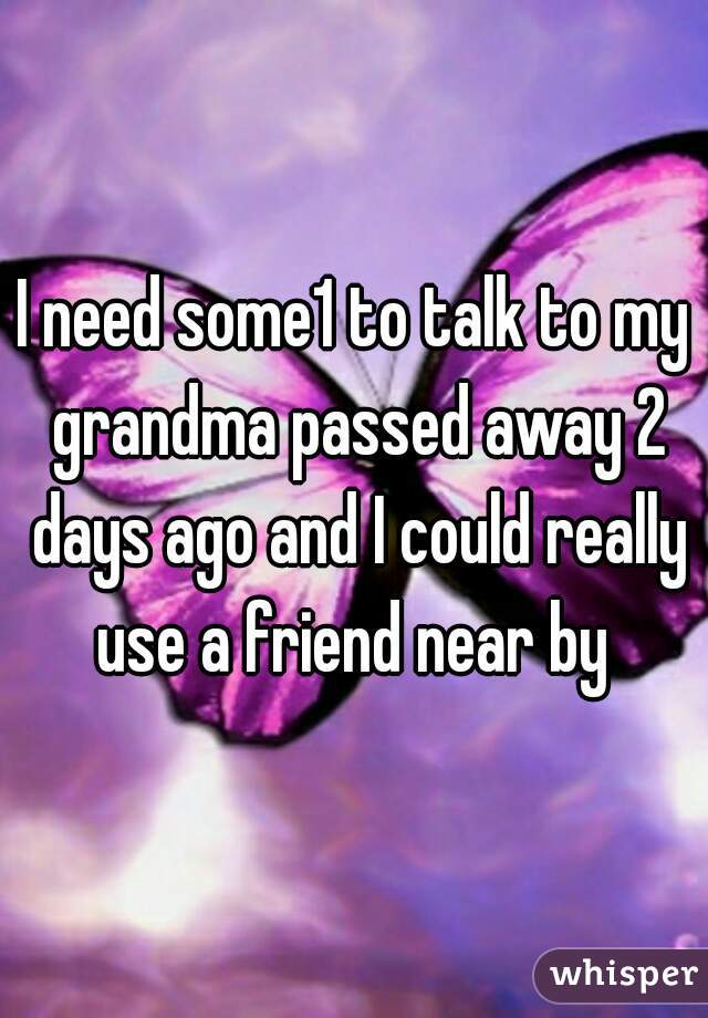 I need some1 to talk to my grandma passed away 2 days ago and I could really use a friend near by 