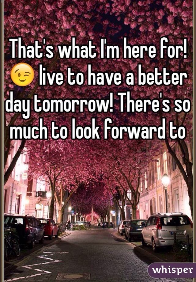 That's what I'm here for! 😉 live to have a better day tomorrow! There's so much to look forward to 