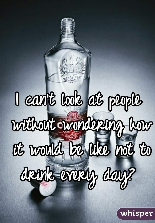 I can't look at people without wondering how it would be like not to drink every day? 