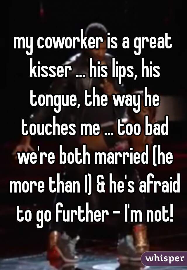 my coworker is a great kisser ... his lips, his tongue, the way he touches me ... too bad we're both married (he more than I) & he's afraid to go further - I'm not!