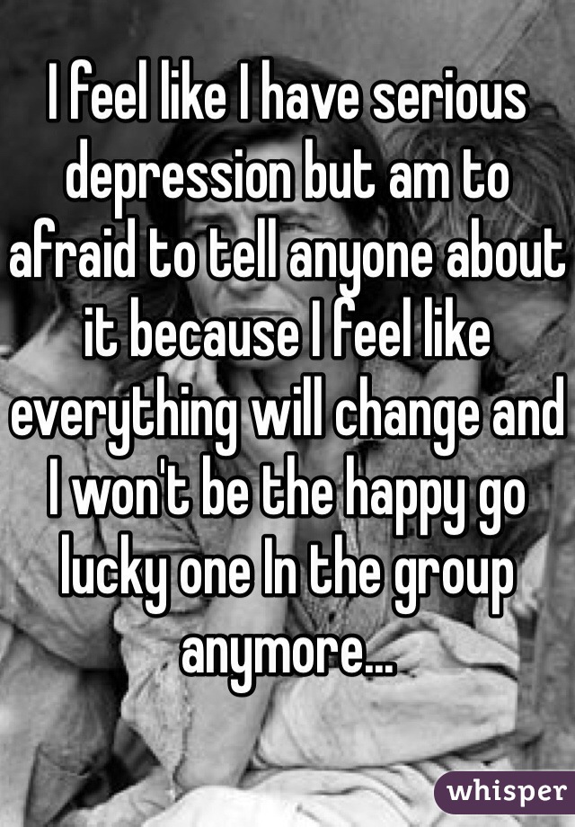 I feel like I have serious depression but am to afraid to tell anyone about it because I feel like everything will change and I won't be the happy go lucky one In the group anymore... 