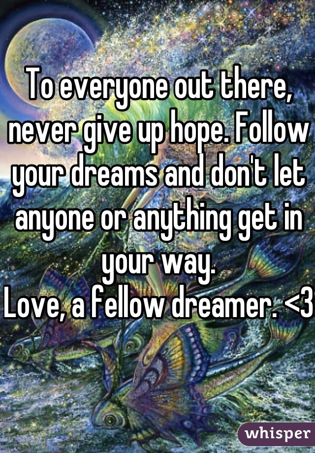 To everyone out there, never give up hope. Follow your dreams and don't let anyone or anything get in your way. 
Love, a fellow dreamer. <3