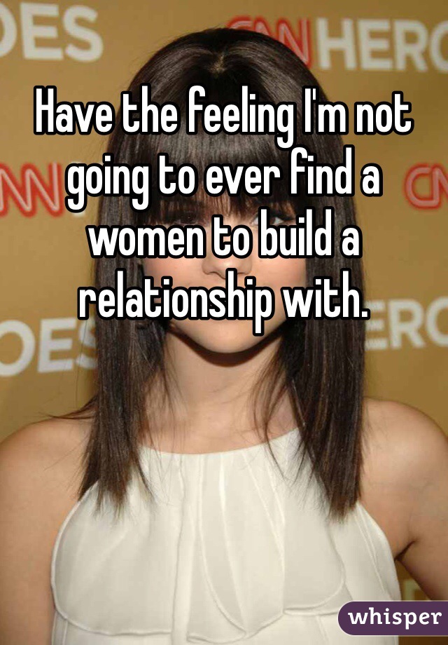 Have the feeling I'm not going to ever find a women to build a relationship with. 