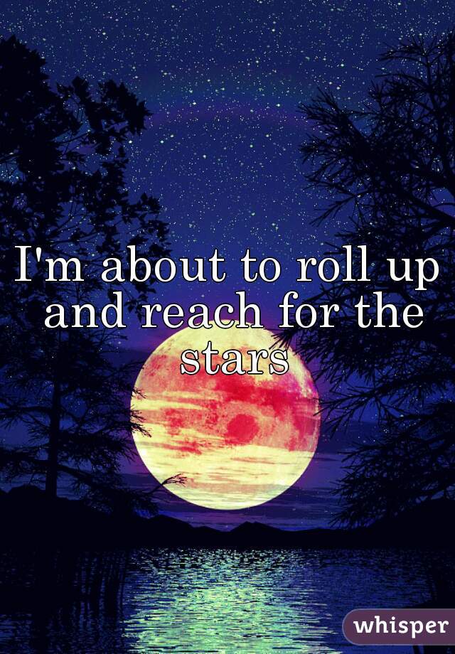 I'm about to roll up and reach for the stars