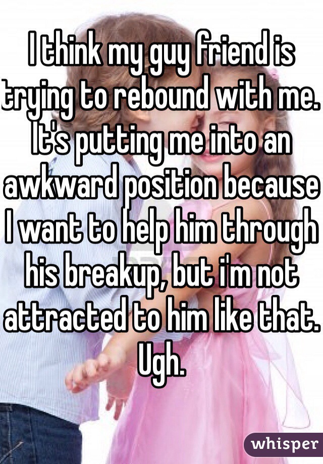 I think my guy friend is trying to rebound with me. It's putting me into an awkward position because I want to help him through his breakup, but i'm not attracted to him like that. Ugh.