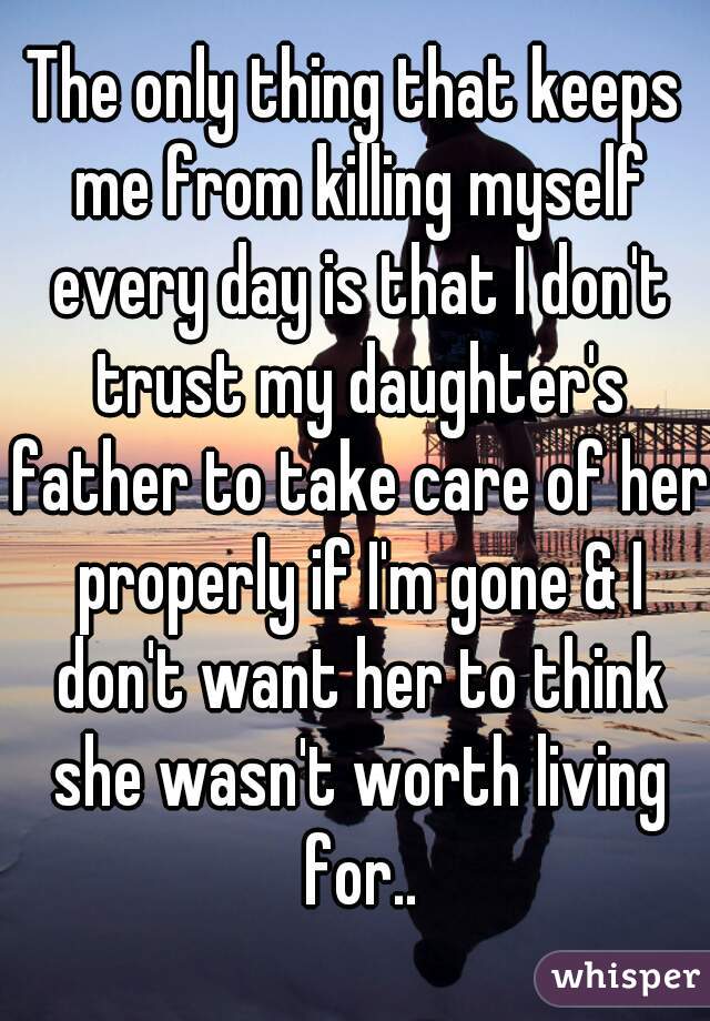 The only thing that keeps me from killing myself every day is that I don't trust my daughter's father to take care of her properly if I'm gone & I don't want her to think she wasn't worth living for..