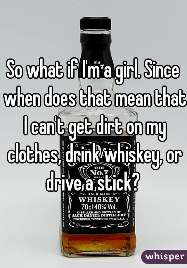 So what if I'm a girl. Since when does that mean that I can't get dirt on my clothes, drink whiskey, or drive a stick? 