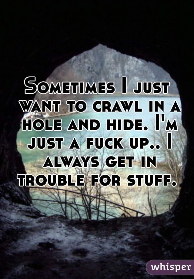 Sometimes I just want to crawl in a hole and hide. I'm just a fuck up.. I always get in trouble for stuff. 