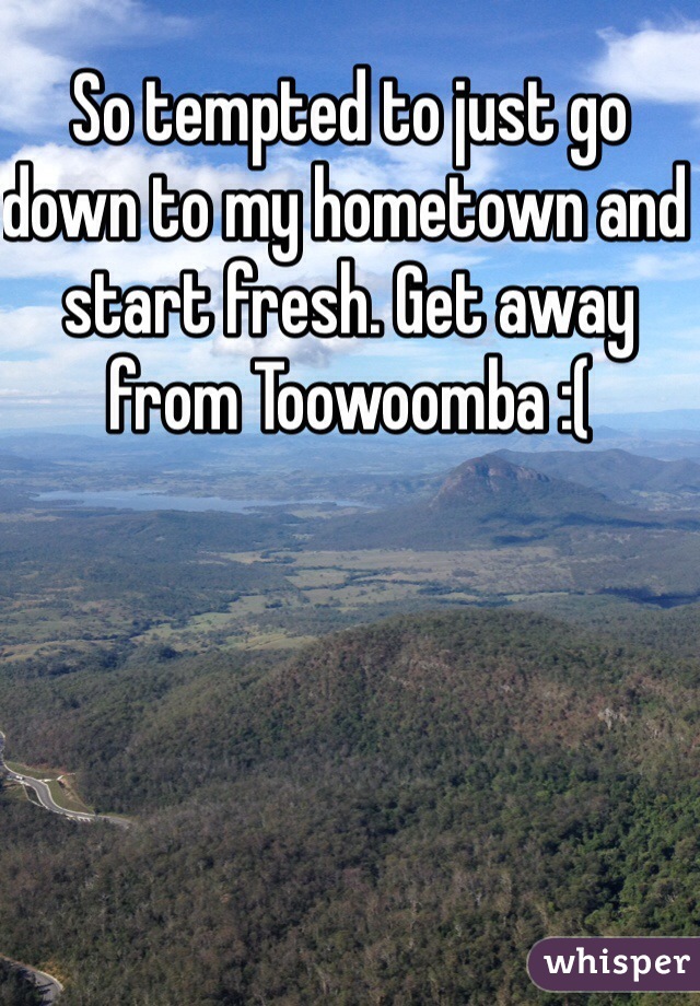 So tempted to just go down to my hometown and start fresh. Get away from Toowoomba :(