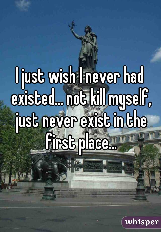 I just wish I never had existed... not kill myself, just never exist in the first place...