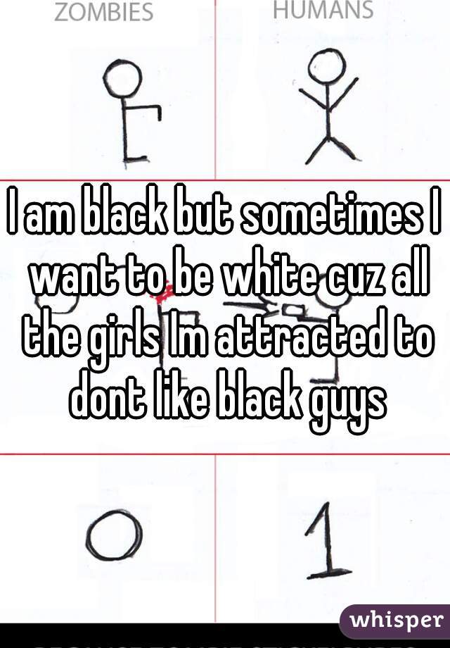 I am black but sometimes I want to be white cuz all the girls Im attracted to dont like black guys