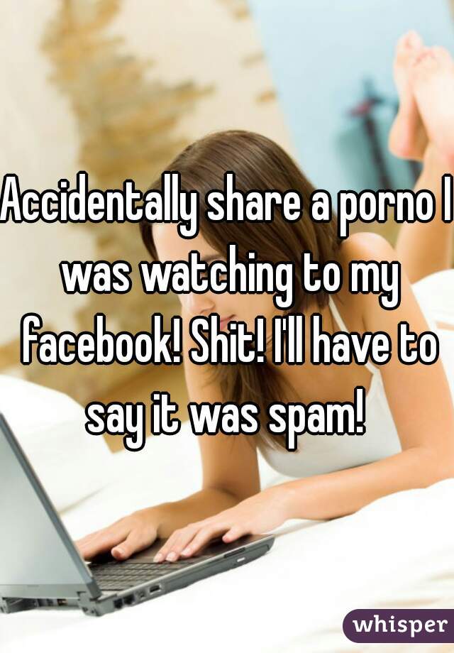 Accidentally share a porno I was watching to my facebook! Shit! I'll have to say it was spam! 