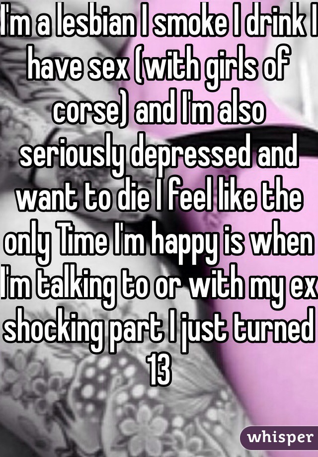 I'm a lesbian I smoke I drink I have sex (with girls of corse) and I'm also seriously depressed and want to die I feel like the only Time I'm happy is when I'm talking to or with my ex shocking part I just turned 13