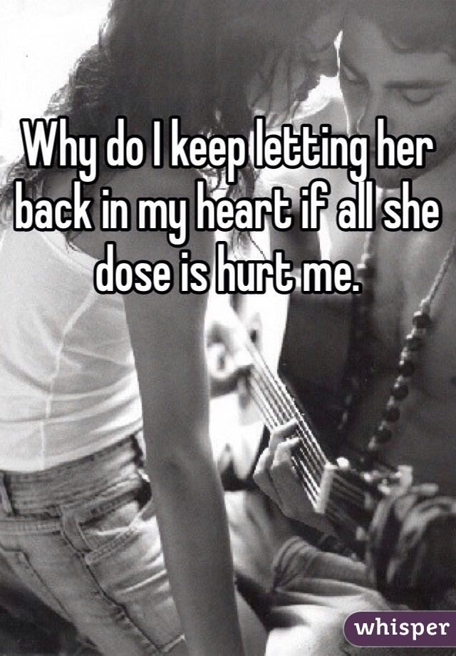 Why do I keep letting her back in my heart if all she dose is hurt me. 