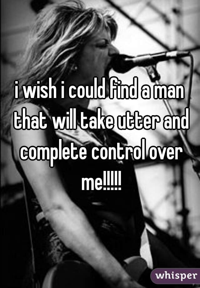 i wish i could find a man that will take utter and complete control over me!!!!!