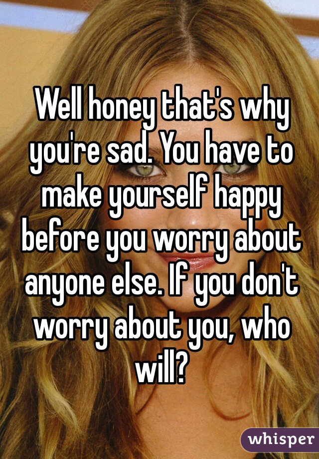 Well honey that's why you're sad. You have to make yourself happy before you worry about anyone else. If you don't worry about you, who will?