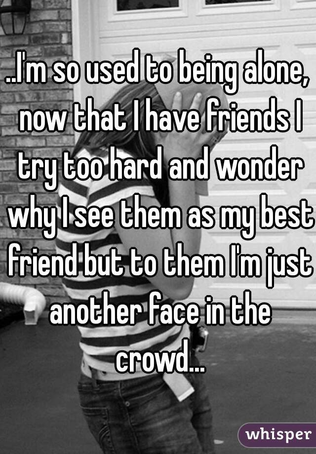 ..I'm so used to being alone, now that I have friends I try too hard and wonder why I see them as my best friend but to them I'm just another face in the crowd...