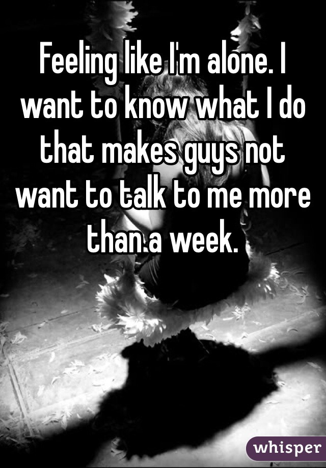 Feeling like I'm alone. I want to know what I do that makes guys not want to talk to me more than a week. 