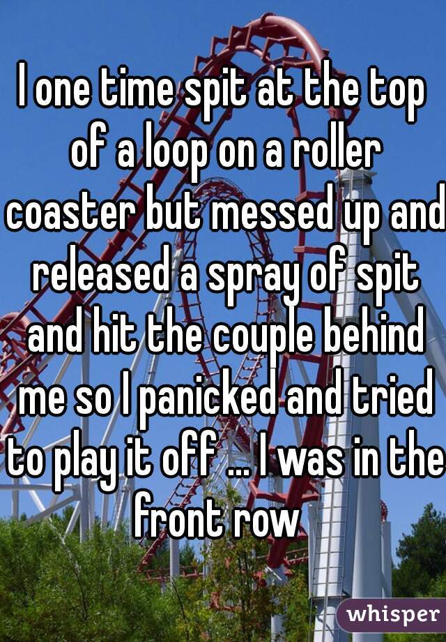 I one time spit at the top of a loop on a roller coaster but messed up and released a spray of spit and hit the couple behind me so I panicked and tried to play it off ... I was in the front row  