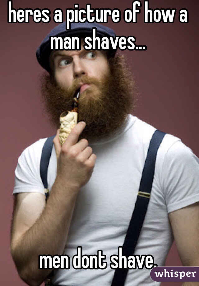 heres a picture of how a man shaves...







men dont shave.