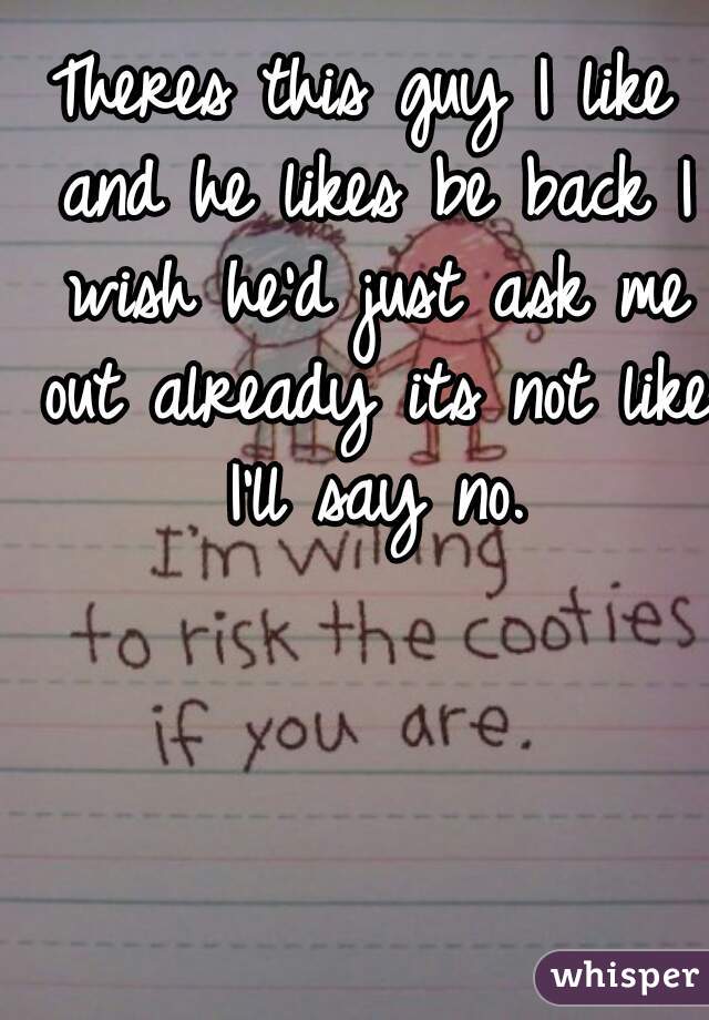 Theres this guy I like and he likes be back I wish he'd just ask me out already its not like I'll say no.