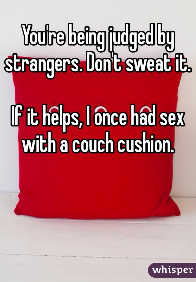 You're being judged by strangers. Don't sweat it. 

If it helps, I once had sex with a couch cushion. 