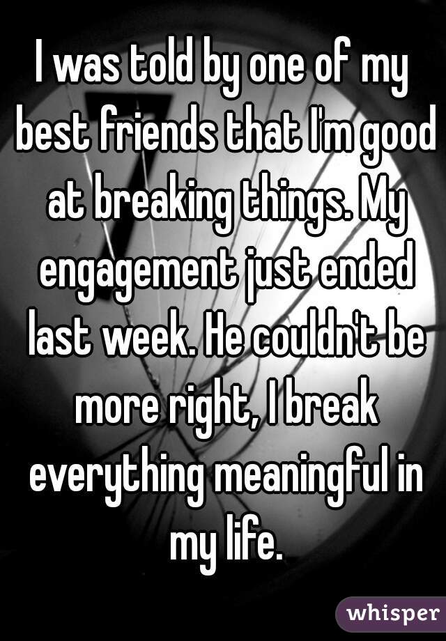 I was told by one of my best friends that I'm good at breaking things. My engagement just ended last week. He couldn't be more right, I break everything meaningful in my life.