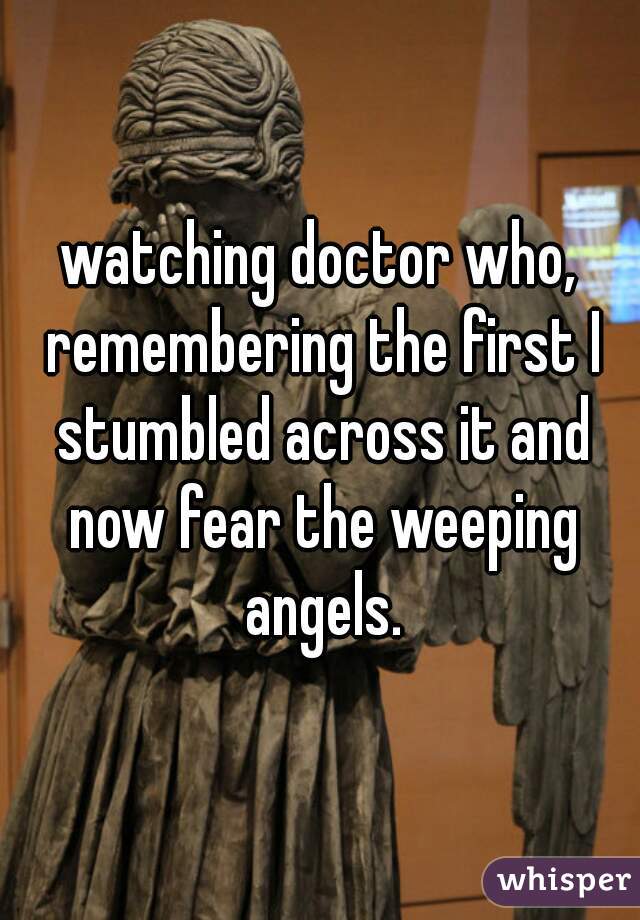 watching doctor who, remembering the first I stumbled across it and now fear the weeping angels.