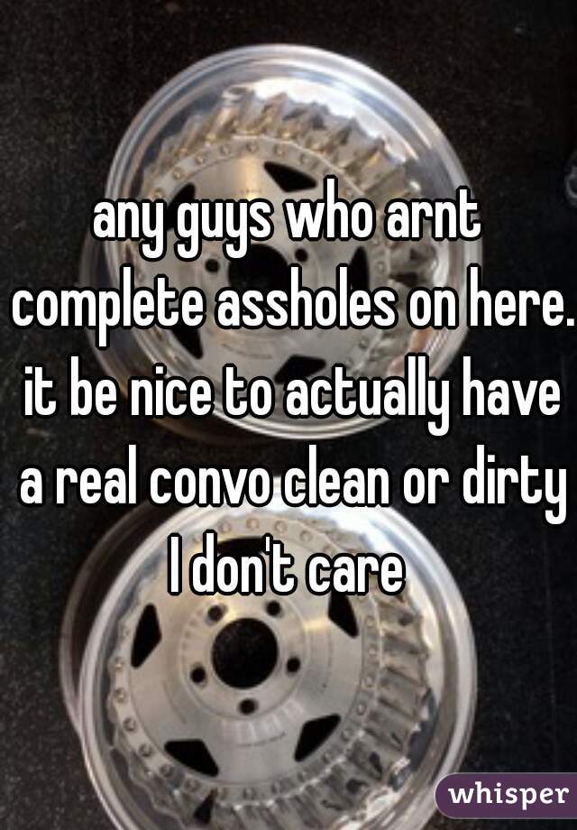 any guys who arnt complete assholes on here. it be nice to actually have a real convo clean or dirty I don't care 