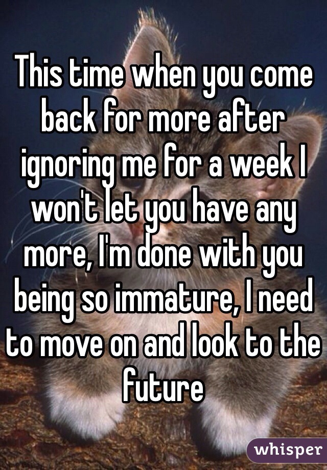 This time when you come back for more after ignoring me for a week I won't let you have any more, I'm done with you being so immature, I need to move on and look to the future