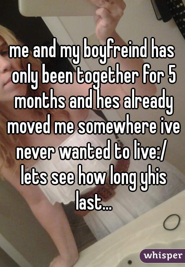 me and my boyfreind has only been together for 5 months and hes already moved me somewhere ive never wanted to live:/  lets see how long yhis last...