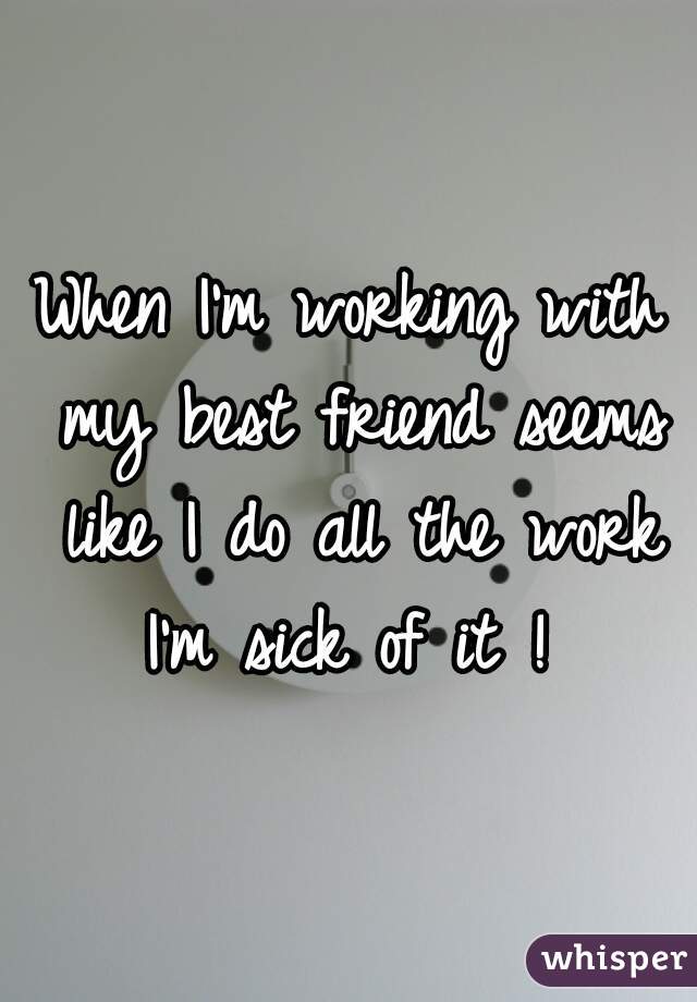 When I'm working with my best friend seems like I do all the work I'm sick of it ! 