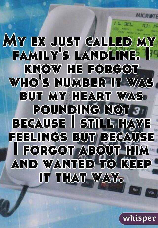 My ex just called my family's landline. I know he forgot who's number it was but my heart was pounding not because I still have feelings but because I forgot about him and wanted to keep it that way.