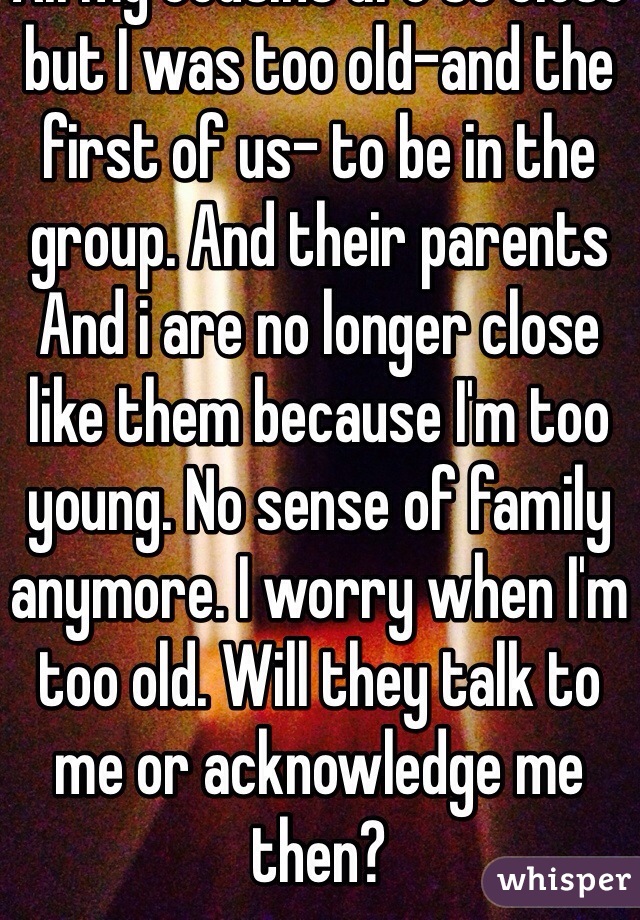 All my cousins are so close but I was too old-and the first of us- to be in the group. And their parents And i are no longer close like them because I'm too young. No sense of family anymore. I worry when I'm too old. Will they talk to me or acknowledge me then? 