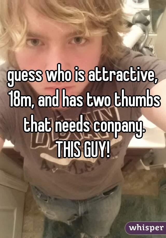 guess who is attractive, 18m, and has two thumbs that needs conpany.
THIS GUY!